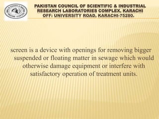 PAKISTAN COUNCIL OF SCIENTIFIC & INDUSTRIAL
RESEARCH LABORATORIES COMPLEX, KARACHI
OFF: UNIVERSITY ROAD, KARACHI-75280.
screen is a device with openings for removing bigger
suspended or floating matter in sewage which would
otherwise damage equipment or interfere with
satisfactory operation of treatment units.
 