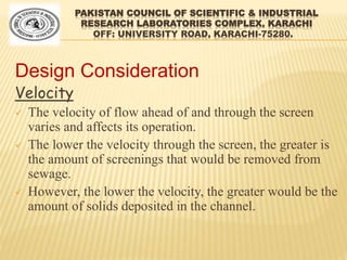 PAKISTAN COUNCIL OF SCIENTIFIC & INDUSTRIAL
RESEARCH LABORATORIES COMPLEX, KARACHI
OFF: UNIVERSITY ROAD, KARACHI-75280.
Design Consideration
Velocity
 The velocity of flow ahead of and through the screen
varies and affects its operation.
 The lower the velocity through the screen, the greater is
the amount of screenings that would be removed from
sewage.
 However, the lower the velocity, the greater would be the
amount of solids deposited in the channel.
 