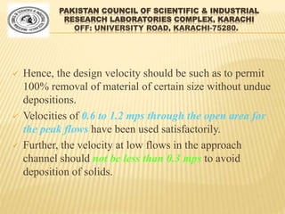 PAKISTAN COUNCIL OF SCIENTIFIC & INDUSTRIAL
RESEARCH LABORATORIES COMPLEX, KARACHI
OFF: UNIVERSITY ROAD, KARACHI-75280.
 Hence, the design velocity should be such as to permit
100% removal of material of certain size without undue
depositions.
 Velocities of 0.6 to 1.2 mps through the open area for
the peak flows have been used satisfactorily.
 Further, the velocity at low flows in the approach
channel should not be less than 0.3 mps to avoid
deposition of solids.
 