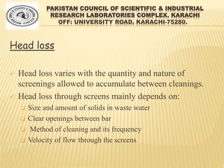 PAKISTAN COUNCIL OF SCIENTIFIC & INDUSTRIAL
RESEARCH LABORATORIES COMPLEX, KARACHI
OFF: UNIVERSITY ROAD, KARACHI-75280.
Head loss
 Head loss varies with the quantity and nature of
screenings allowed to accumulate between cleanings.
 Head loss through screens mainly depends on:
 Size and amount of solids in waste water
 Clear openings between bar
 Method of cleaning and its frequency
 Velocity of flow through the screens
 