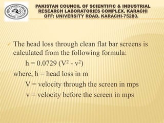 PAKISTAN COUNCIL OF SCIENTIFIC & INDUSTRIAL
RESEARCH LABORATORIES COMPLEX, KARACHI
OFF: UNIVERSITY ROAD, KARACHI-75280.
 The head loss through clean flat bar screens is
calculated from the following formula:
h = 0.0729 (V2 - v2)
where, h = head loss in m
V = velocity through the screen in mps
v = velocity before the screen in mps
 