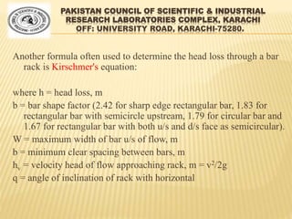 PAKISTAN COUNCIL OF SCIENTIFIC & INDUSTRIAL
RESEARCH LABORATORIES COMPLEX, KARACHI
OFF: UNIVERSITY ROAD, KARACHI-75280.
Another formula often used to determine the head loss through a bar
rack is Kirschmer's equation:
where h = head loss, m
b = bar shape factor (2.42 for sharp edge rectangular bar, 1.83 for
rectangular bar with semicircle upstream, 1.79 for circular bar and
1.67 for rectangular bar with both u/s and d/s face as semicircular).
W = maximum width of bar u/s of flow, m
b = minimum clear spacing between bars, m
hv = velocity head of flow approaching rack, m = v2/2g
q = angle of inclination of rack with horizontal
 