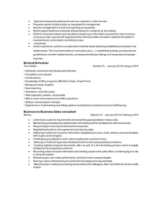  Special emphasis for patients who are non-covered or under insured.
 Prepares reports ofdaily activity as requested for management.
 Assists managementin month end reporting as requested.
 Works patient treatmentschedules atleastdailybut in advance as time allows.
 Performs financial reviews and calculations based upon information received from the insurance
companyor plan,assists with logistical and/or clerical problem resolution related to the patient’s
medical record,authorization and billing issues.
 companies.
 Under supervision,performs complexadministrative duties following established procedures in all
related areas.The incumbentrelies on instructions and pre‐established policies,procedures and
guidelines to maintain related records,processes benefitplan billings and responds to employee
inquiries.
Medical Scheduler
True Health - Sanford,FL - January 2015 to August 2015
• Schedule,cancel and reschedule appointments
• Complete nurse request
• Confirmations
• Knowledge ofoffice programs (MS Word, Excel, Power Point)
• Bilingual (Creole,English)
• Quick learning
• Oriented to work with public
• Well organized,creative, responsible
• Able to work under pressure and little supervision
• Ability to easilyadaptto changes
• Experience in implementing new billing systems and electronic medical record and stafftraining.
Business to Business Sales consultant
Alorica - Orlando,FL - January 2014 to February 2015
 Listening to customer requirements and presenting appropriatelyto make a sale;
 Maintaining and developing relationships with existing clients via telephone calls and emails;
 Responding to incoming email and phone enquiries;
 Negotiating the terms of an agreementand closing sales;
 Gathering market and customer information;Negotiating on price,costs,delivery and specifications
with buyers and managers;
 Challenging anyobjections with a view to getting the customer to buy;
 Advising on forthcoming productdevelopments and discussing special promotions;
 Creating detailed proposal documents, often as part of a formal bidding process which is largely
dictated by the prospective customer;
 Recording sales and order information and sending copies to the sales office,or entering figures into
a computer system;
 Reviewing your own sales performance,aiming to meetor exceed targets;
 Gaining a clear understanding ofcustomers'businesses and requirements;
 Attending team meeting and sharing bestpractice with colleagues.Was Top Performer for the month
of April.
 