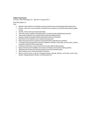Cable Technician
Comcast- West Palm Beach,FL - April 2011 to August2013
West Palm Beach,FL
Tech
 Maintain cable systems byinstalling,repairing,programming,and upgrading cable infrastructure.
 Perform major and minor preventive maintenance and repairs by troubleshooting cabling system
issues.
 Identify, track and remove abandoned cable.
 Test every newly installed or relocated cable in accordance with established procedures.
 Keep cable neatly tied and bundled while maintaining safetystandard.
 Develop indepth knowledge ofNational Building Codes and standards.
 Record time and materials used on dailywork assignment.
 Return all equipmentand supplies to respective locations after the job completion.
 Complete required paperwork including installation checklist, timesheets, service orders, vehicle
inspection reportand various other logs.
 Understand,adhere to,and promote environmental,health & safety policies.
 Assistcoworkers with installation and routine maintenance ofstructured cabling systems.
 Manage pole climbing and working atheights and small confined spaces.
 Work outdoors and in inclementweather conditions.
 Work on-call 24 hours a day for emergency repairs. Operate vehicles, hand tools, power tools,
ladders,leakage detection devices,and testequipment.
 