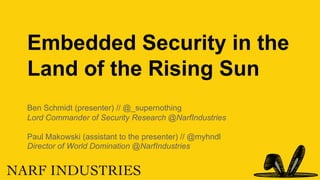 Embedded Security in the
Land of the Rising Sun
Ben Schmidt (presenter) // @_supernothing
Lord Commander of Security Research @NarfIndustries
Paul Makowski (assistant to the presenter) // @myhndl
Director of World Domination @NarfIndustries
 