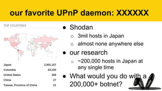 ●  Shodan
o  3mil hosts in Japan
o  almost none anywhere else
●  our research
o  ~200,000 hosts in Japan at
any single time
●  What would you do with a
200,000+ botnet?
our favorite UPnP daemon: XXXXXX
 