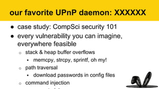 our favorite UPnP daemon: XXXXXX
●  case study: CompSci security 101
●  every vulnerability you can imagine,
everywhere feasible
o  stack & heap buffer overflows
!  memcpy, strcpy, sprintf, oh my!
o  path traversal
!  download passwords in config files
o  command injection
 