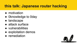 this talk: Japanese router hacking
●  motivation
●  0knowledge to 0day
●  landscape
●  attack surface
●  vulnerabilities
●  exploitation demos
●  remediation
 