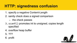 HTTP: signedness confusion
1.  specify a negative Content-Length
2.  sanity check does a signed comparison
o  the check passes
3. scanf() promotes int to unsigned, copies length
specified
4.  overflow heap buffer
5.  ???
6.  profit
 