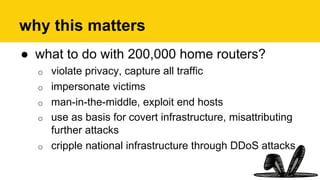 why this matters
●  what to do with 200,000 home routers?
o  violate privacy, capture all traffic
o  impersonate victims
o  man-in-the-middle, exploit end hosts
o  use as basis for covert infrastructure, misattributing
further attacks
o  cripple national infrastructure through DDoS attacks
 