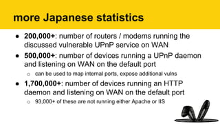 more Japanese statistics
●  200,000+: number of routers / modems running the
discussed vulnerable UPnP service on WAN
●  500,000+: number of devices running a UPnP daemon
and listening on WAN on the default port
o  can be used to map internal ports, expose additional vulns
●  1,700,000+: number of devices running an HTTP
daemon and listening on WAN on the default port
o  93,000+ of these are not running either Apache or IIS
 