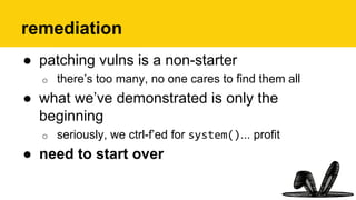 remediation
●  patching vulns is a non-starter
o  there’s too many, no one cares to find them all
●  what we’ve demonstrated is only the
beginning
o  seriously, we ctrl-f’ed for system()... profit
●  need to start over
 