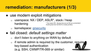 remediation: manufacturers (1/3)
●  use modern exploit mitigations
o  userspace: NX / DEP, ASLR*, stack / heap
hardening
o  kernelspace: grsecurity
●  fail closed: default settings matter
o  don’t listen to anything on WAN by default
o  if remote admin is required by the customer, require
key-based authentication
(e.g. SSH, CWMP/TR-069 or similar)
* This means PIE. Binaries that are not PIE are not full ASLR.
Anything less than full ASLR is mostly pointless.
 