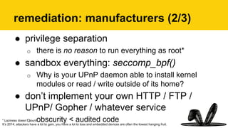 remediation: manufacturers (2/3)
●  privilege separation
o  there is no reason to run everything as root*
●  sandbox everything: seccomp_bpf()
o  Why is your UPnP daemon able to install kernel
modules or read / write outside of its home?
●  don’t implement your own HTTP / FTP /
UPnP/ Gopher / whatever service
o  obscurity < audited code* Laziness doesn’t count.
It’s 2014; attackers have a lot to gain, you have a lot to lose and embedded devices are often the lowest hanging fruit.
 