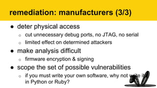 remediation: manufacturers (3/3)
●  deter physical access
o  cut unnecessary debug ports, no JTAG, no serial
o  limited effect on determined attackers
●  make analysis difficult
o  firmware encryption & signing
●  scope the set of possible vulnerabilities
o  if you must write your own software, why not write it
in Python or Ruby?
 