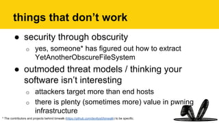 things that don’t work
●  security through obscurity
o  yes, someone* has figured out how to extract
YetAnotherObscureFileSystem
●  outmoded threat models / thinking your
software isn’t interesting
o  attackers target more than end hosts
o  there is plenty (sometimes more) value in pwning
infrastructure
* The contributors and projects behind binwalk (https://github.com/devttys0/binwalk) to be specific.
 