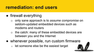 remediation: end users
●  firewall everything
o  only sane approach is to assume compromise on
seldom-updated embedded devices such as
modems and routers
o  the catch: many of these embedded devices are
between you and the Internet
●  whenever possible, run custom firmware
o  let someone else be the easiest target
 