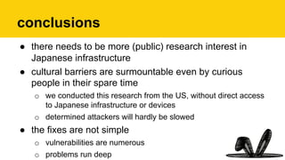 conclusions
●  there needs to be more (public) research interest in
Japanese infrastructure
●  cultural barriers are surmountable even by curious
people in their spare time
o  we conducted this research from the US, without direct access
to Japanese infrastructure or devices
o  determined attackers will hardly be slowed
●  the fixes are not simple
o  vulnerabilities are numerous
o  problems run deep
 