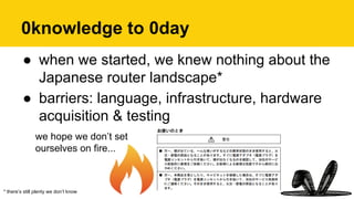 0knowledge to 0day
* there’s still plenty we don’t know
●  when we started, we knew nothing about the
Japanese router landscape*
●  barriers: language, infrastructure, hardware
acquisition & testing
we hope we don’t set
ourselves on fire...
 