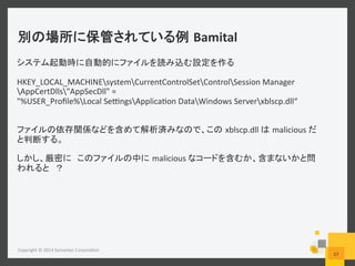 Bamital	
  
Copyright	
  ©	
  2014	
  Symantec	
  Corpora6on	
  
27	
  
HKEY_LOCAL_MACHINEsystemCurrentControlSetControlSession	
  Manager
AppCertDlls"AppSecDll"	
  =	
  
"%USER_Proﬁle%Local	
  SefngsApplica6on	
  DataWindows	
  Serverxblscp.dll“	
  
xblscp.dll	
   malicious	
  
	
  
malicious	
  
 