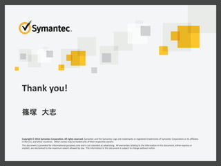Thank	
  you!	
  
Copyright	
  ©	
  2014	
  Symantec	
  CorporaMon.	
  All	
  rights	
  reserved.	
  Symantec	
  and	
  the	
  Symantec	
  Logo	
  are	
  trademarks	
  or	
  registered	
  trademarks	
  of	
  Symantec	
  Corpora6on	
  or	
  its	
  aﬃliates	
  
in	
  the	
  U.S.	
  and	
  other	
  countries.	
  	
  Other	
  names	
  may	
  be	
  trademarks	
  of	
  their	
  respec6ve	
  owners.	
  
This	
  document	
  is	
  provided	
  for	
  informa6onal	
  purposes	
  only	
  and	
  is	
  not	
  intended	
  as	
  adver6sing.	
  	
  All	
  warran6es	
  rela6ng	
  to	
  the	
  informa6on	
  in	
  this	
  document,	
  either	
  express	
  or	
  
implied,	
  are	
  disclaimed	
  to	
  the	
  maximum	
  extent	
  allowed	
  by	
  law.	
  	
  The	
  informa6on	
  in	
  this	
  document	
  is	
  subject	
  to	
  change	
  without	
  no6ce.	
  
	
  
 