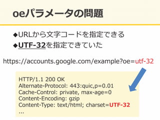 https://accounts.google.com/example?oe=utf-‐‑‒32	
  
HTTP/1.1	
  200	
  OK	
  
Alternate-‐‑‒Protocol:	
  443:quic,p=0.01	
  
Cache-‐‑‒Control:	
  private,	
  max-‐‑‒age=0	
  
Content-‐‑‒Encoding:	
  gzip	
  
Content-‐‑‒Type:	
  text/html;	
  charset=UTF-‐‑‒32	
  
...	
  
! URLから⽂文字コードを指定できる	
  
! UTF-‐‑‒32を指定できていた	
  
 