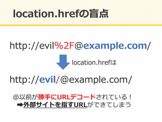 http://evil%2F@example.com/	
  
location.hrefは	
  
http://evil/@example.com/	
  
@以前が勝⼿手にURLデコードされている！	
  
	
  	
  ➡外部サイトを指すURLができてしまう	
  
 