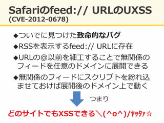 ! ついでに⾒見見つけた致命的なバグ	
  
! RSSを表⽰示するfeed://	
  URLに存在	
  
! URLの@以前を細⼯工することで無関係の
フィードを任意のドメインに展開できる	
  
! 無関係のフィードにスクリプトを紛れ込
ませておけば展開後のドメイン上で動く	
  
どのサイトでもXSSできる＼(^o^)/ﾔｯﾀｧ☆	
  
つまり	
  
 