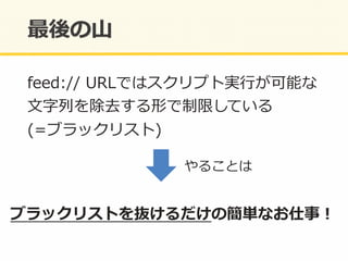 feed://	
  URLではスクリプト実⾏行行が可能な	
  
⽂文字列列を除去する形で制限している	
  
(=ブラックリスト)	
  
ブラックリストを抜けるだけの簡単なお仕事！	
  
やることは	
  
 