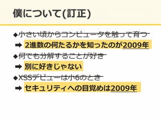 ! ⼩小さい頃からコンピュータを触って育つ	
  
	
  ➡	
  2進数の何たるかを知ったのが2009年年	
  
! 何でも分解することが好き	
  
	
  ➡	
  別に好きじゃない	
  
! XSSデビューは⼩小6のとき	
  
	
  ➡	
  セキュリティへの⽬目覚めは2009年年	
  
 
