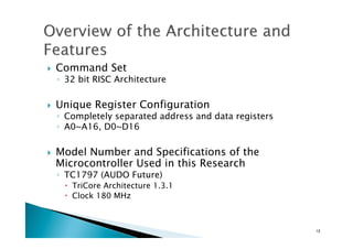 !  Command Set
◦  32 bit RISC Architecture
!  Unique Register Configuration
◦  Completely separated address and data registers
◦  A0~A16, D0~D16
!  Model Number and Specifications of the
Microcontroller Used in this Research	
◦  TC1797 (AUDO Future)
!  TriCore Architecture 1.3.1
!  Clock 180 MHz
12	
 
