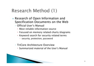 !  Research of Open Information and
Specification Documents on the Web
◦  Official User’s Manual
!  Most reliable information source
!  Focused on memory related charts/diagrams
!  Keyword search for security related terms
!  security, protection, password
◦  TriCore Architecture Overview
!  Summarized material of the User’s Manual
13	
 