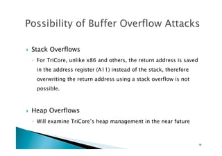 !  Stack Overflows
◦  For TriCore, unlike x86 and others, the return address is saved
in the address register (A11) instead of the stack, therefore
overwriting the return address using a stack overflow is not
possible.
!  Heap Overflows
◦  Will examine TriCore’s heap management in the near future
18	
 