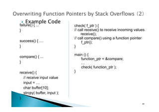 failure() { ...
}
success() { ....
}
compare() { ...
}
receive() {
// receive input value
input = …
char buffer[10];
strcpy( buffer, input );
}
check( f_ptr ) {
// call receive() to receive incoming values
receive();
// call compare() using a function pointer
f_ptr();
}
main () {
function_ptr = &compare;
…
check( function_ptr );
}
!  Example Code	
20	
 