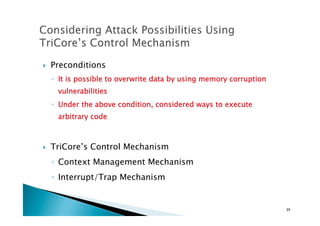 !  Preconditions
◦  It is possible to overwrite data by using memory corruption
vulnerabilities
◦  Under the above condition, considered ways to execute
arbitrary code
!  TriCore’s Control Mechanism
◦  Context Management Mechanism
◦  Interrupt/Trap Mechanism
25	
 
