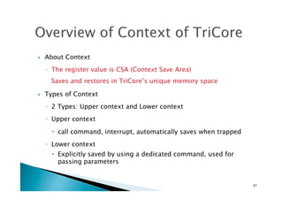 !  About Context
◦  The register value is CSA (Context Save Area)  
Saves and restores in TriCore’s unique memory space
!  Types of Context
◦  2 Types: Upper context and Lower context
◦  Upper context
!  call command, interrupt, automatically saves when trapped
◦  Lower context
!  Explicitly saved by using a dedicated command, used for
passing parameters	
27	
 