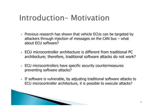!  Previous research has shown that vehicle ECUs can be targeted by
attackers through injection of messages on the CAN bus – what
about ECU software?
!  ECU microcontroller architecture is different from traditional PC
architecture; therefore, traditional software attacks do not work?
!  ECU microcontrollers have specific security countermeasures
preventing software attacks?
!  If software is vulnerable, by adjusting traditional software attacks to
ECU microcontroller architecture, it is possible to execute attacks?
3	
 