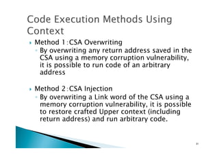 !  Method 1：CSA Overwriting
◦  By overwriting any return address saved in the
CSA using a memory corruption vulnerability,
it is possible to run code of an arbitrary
address
!  Method 2：CSA Injection
◦  By overwriting a Link word of the CSA using a
memory corruption vulnerability, it is possible
to restore crafted Upper context (including
return address) and run arbitrary code.
31	
 
