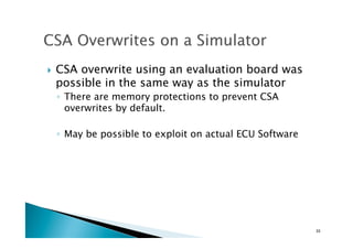 !  CSA overwrite using an evaluation board was
possible in the same way as the simulator
◦  There are memory protections to prevent CSA
overwrites by default.
◦  May be possible to exploit on actual ECU Software
33	
 