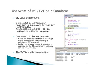 !  BIV value 0xa00f0000
!  Define a ISR as __interrupt(3)
hoge_isr() , a jump code to hoge_isr()
is allocated to  
0xa00f0060 (0xa00f00+ 32*3) ,
making it possible to overwrite
!  Overwrite possible on simulator
◦  However, because whether an interrupt
could be triggered intentionally is
unknown, left untested	
◦  In the real project, the 0xA segment is
mapped on the Flash memory, and may
not be overwritable.
!  The TVT is similarly overwritten
38	
 