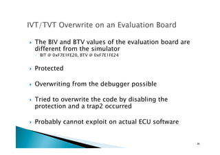 !  The BIV and BTV values of the evaluation board are
different from the simulator
◦  BIT @ 0xF7E1FE20, BTV @ 0xF7E1FE24
!  Protected
!  Overwriting from the debugger possible
!  Tried to overwrite the code by disabling the
protection and a trap2 occurred
!  Probably cannot exploit on actual ECU software
39	
 
