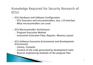 !  ECU Hardware and Software Configuration	
◦  ECU functions and microcontrollers, bus, I/O Interface	
◦  What microcontrollers are used
!  ECU Microcontroller Architecture	
◦  Program Execution Method	
◦  Instruction Execution Flow, Register, Memory Layout	
!  ECU Software Execution Environment and Development
Environment	
◦  Library, Compiler
◦  Content of the code generated by development tools	
◦  Reverse engineering methods of the program files	
4	
 