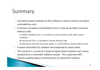 !  Considered attack methods on ECU software in which memory corruption
vulnerabilities exist
!  If memory corruption vulnerabilities exist, it may be possible to execute
arbitrary code
◦  If a buffer overflow exists, it is possible to execute arbitrary code under certain
conditions
◦  By altering the CSA, it is possible to execute arbitrary code
◦  By altering the interrupt/trap vector tables, it is impossible to execute arbitrary code
!  Created vulnerable ECU software and conducted an attack demo
!  This research is a result of a study of logical attack methods and a demo
conducted on a vulnerable software sample. This study does NOT
indicate anything about existing threats on actual ECU software.
46	
 
