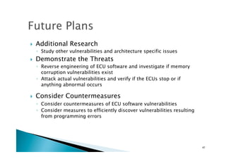 !  Additional Research
◦  Study other vulnerabilities and architecture specific issues
!  Demonstrate the Threats
◦  Reverse engineering of ECU software and investigate if memory
corruption vulnerabilities exist
◦  Attack actual vulnerabilities and verify if the ECUs stop or if
anything abnormal occurs
!  Consider Countermeasures
◦  Consider countermeasures of ECU software vulnerabilities	
◦  Consider measures to efficiently discover vulnerabilities resulting
from programming errors	
47	
 