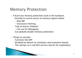 !  TriCore has memory protections built in the hardware.
◦  Possible to restrict access to memory regions below:
!  Data RW
!  Instruction Fetching
◦  Trap on Access Violation
!  Can use for debugging
◦  Can globally disable memory protections
!  Things to consider
◦  Functions like DEP
◦  Disabled by default on simulators and evaluation boards
◦  The settings on a real ECU can be a barrier for exploitation
51	
 
