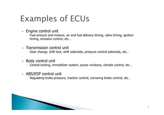 !  Engine control unit
◦  Fuel amount and mixture, air and fuel delivery timing, valve timing, ignition
timing, emission control, etc…
!  Transmission control unit
◦  Gear change, shift lock, shift solenoids, pressure control solenoids, etc…
!  Body control unit
◦  Central locking, immobilizer system, power windows, climate control, etc…
!  ABS/ESP control unit
◦  Regulating brake pressure, traction control, cornering brake control, etc…
7	
 