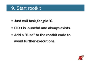 9. Start rootkit
!  Just call task_for_pid(1).
!  PID 1 is launchd and always exists.
!  Add a “fuse” to the rootkit code to
avoid further executions.
 