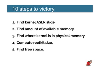 10 steps to victory
1.  Find kernel ASLR slide.
2.  Find amount of available memory.
3.  Find where kernel is in physical memory.
4.  Compute rootkit size.
5.  Find free space.
 