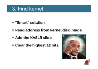 3. Find kernel
!  “Smart” solution.
!  Read address from kernel disk image.
!  Add the KASLR slide.
!  Clear the highest 32 bits.
 