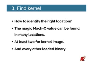 3. Find kernel
!  How to identify the right location?
!  The magic Mach-O value can be found
in many locations.
!  At least two for kernel image.
!  And every other loaded binary.
 